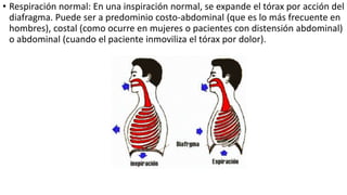 • Respiración normal: En una inspiración normal, se expande el tórax por acción del
diafragma. Puede ser a predominio costo-abdominal (que es lo más frecuente en
hombres), costal (como ocurre en mujeres o pacientes con distensión abdominal)
o abdominal (cuando el paciente inmoviliza el tórax por dolor).
 