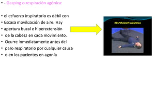 • - Gasping o respiración agónica:
• el esfuerzo inspiratorio es débil con
• Escasa movilización de aire. Hay
• apertura bucal e hiperextensión
• de la cabeza en cada movimiento.
• Ocurre inmediatamente antes del
• paro respiratorio por cualquier causa
• o en los pacientes en agonía
 