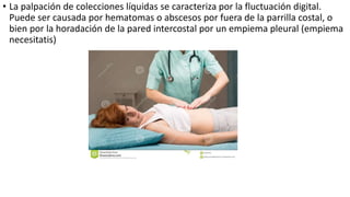 • La palpación de colecciones líquidas se caracteriza por la fluctuación digital.
Puede ser causada por hematomas o abscesos por fuera de la parrilla costal, o
bien por la horadación de la pared intercostal por un empiema pleural (empiema
necesitatis)
 
