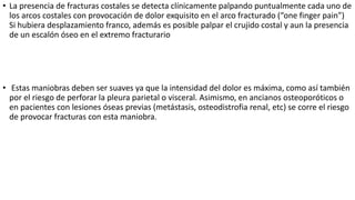 • La presencia de fracturas costales se detecta clínicamente palpando puntualmente cada uno de
los arcos costales con provocación de dolor exquisito en el arco fracturado (“one finger pain”)
Si hubiera desplazamiento franco, además es posible palpar el crujido costal y aun la presencia
de un escalón óseo en el extremo fracturario
• Estas maniobras deben ser suaves ya que la intensidad del dolor es máxima, como así también
por el riesgo de perforar la pleura parietal o visceral. Asimismo, en ancianos osteoporóticos o
en pacientes con lesiones óseas previas (metástasis, osteodistrofia renal, etc) se corre el riesgo
de provocar fracturas con esta maniobra.
 