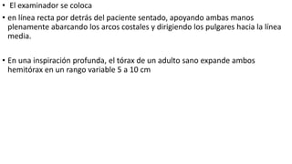 • El examinador se coloca
• en línea recta por detrás del paciente sentado, apoyando ambas manos
plenamente abarcando los arcos costales y dirigiendo los pulgares hacia la línea
media.
• En una inspiración profunda, el tórax de un adulto sano expande ambos
hemitórax en un rango variable 5 a 10 cm
 