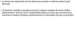 • La técnica de exploración de las vibraciones vocales se efectúa sobre la piel
desnuda.
• El paciente sentado o parado pronuncia cualquier palabra de varias sílabas
(clásicamente “treinta y tres”) repitiéndola todas las veces que sea necesario
mientras el médico compara simétricamente la intensidad con que se perciben
 