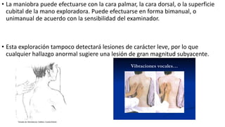 • La maniobra puede efectuarse con la cara palmar, la cara dorsal, o la superficie
cubital de la mano exploradora. Puede efectuarse en forma bimanual, o
unimanual de acuerdo con la sensibilidad del examinador.
• Esta exploración tampoco detectará lesiones de carácter leve, por lo que
cualquier hallazgo anormal sugiere una lesión de gran magnitud subyacente.
 