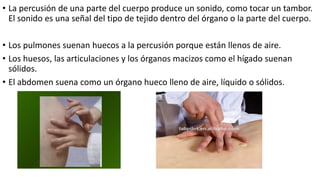 • La percusión de una parte del cuerpo produce un sonido, como tocar un tambor.
El sonido es una señal del tipo de tejido dentro del órgano o la parte del cuerpo.
• Los pulmones suenan huecos a la percusión porque están llenos de aire.
• Los huesos, las articulaciones y los órganos macizos como el hígado suenan
sólidos.
• El abdomen suena como un órgano hueco lleno de aire, líquido o sólidos.
 