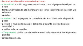 • Los sonidos obtenidos se caracterizan como:
• - Sonoridad: el ruido es grave y retumbante, como el golpe sobre el parche
de un
• tambor. Corresponde a la mayor parte del tórax, incluyendo el esternón y la
columna
• vertebral.
• - Matidez: seco y apagado, de corta duración. Para conocerlo, el aprendiz
puede
• percutir el muslo o la masa del deltoides. Un punto intermedio entre
sonoridad y
• matidez es la submatidez.
• - Timpanismo: sonido con cierto timbre musical y resonante. Corresponde a
grandes
• cavidades con aire.
 