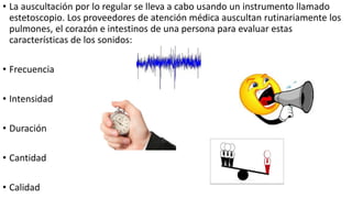 • La auscultación por lo regular se lleva a cabo usando un instrumento llamado
estetoscopio. Los proveedores de atención médica auscultan rutinariamente los
pulmones, el corazón e intestinos de una persona para evaluar estas
características de los sonidos:
• Frecuencia
• Intensidad
• Duración
• Cantidad
• Calidad
 