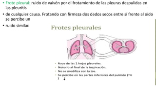 • Frote pleural: ruido de vaivén por el frotamiento de las pleuras despulidas en
las pleuritis
• de cualquier causa. Frotando con firmeza dos dedos secos entre sí frente al oído
se percibe un
• ruido similar.
 