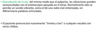 • Auscultación de la voz: del mismo modo que al palparlas, las vibraciones pueden
serauscultadas con el estetoscopio apoyado en el tórax. Normalmente sólo se
percibe un sonido vibrante, como el de una radio mal sintonizada, sin
diferenciarse palabras articuladas.
• El paciente pronunciará nuevamente “treinta y tres” o cualquier vocablo con
varias sílabas.
 