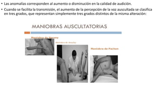 • Las anomalías corresponden al aumento o disminución en la calidad de audición.
• Cuando se facilita la transmisión, el aumento de la percepción de la voz auscultada se clasifica
en tres grados, que representan simplemente tres grados distintos de la misma alteración:
 