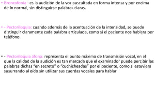 • Broncofonía : es la audición de la voz auscultada en forma intensa y por encima
de lo normal, sin distinguirse palabras claras.
• - Pectoriloquia: cuando además de la acentuación de la intensidad, se puede
distinguir claramente cada palabra articulada, como si el paciente nos hablara por
teléfono.
• - Pectoriloquia áfona: representa el punto máximo de transmisión vocal, en el
que la calidad de la audición es tan marcada que el examinador puede percibir las
palabras dichas “en secreto” o “cuchicheadas” por el paciente, como si estuviera
susurrando al oído sin utilizar sus cuerdas vocales para hablar
 
