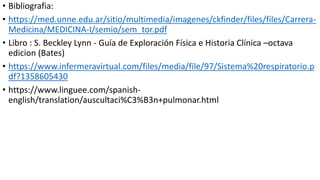 • Bibliografia:
• https://med.unne.edu.ar/sitio/multimedia/imagenes/ckfinder/files/files/Carrera-
Medicina/MEDICINA-I/semio/sem_tor.pdf
• Libro : S. Beckley Lynn - Guía de Exploración Física e Historia Clínica –octava
edicion (Bates)
• https://www.infermeravirtual.com/files/media/file/97/Sistema%20respiratorio.p
df?1358605430
• https://www.linguee.com/spanish-
english/translation/auscultaci%C3%B3n+pulmonar.html
 