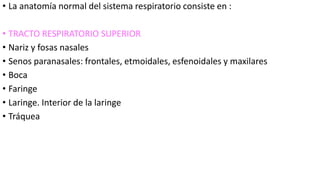 • La anatomía normal del sistema respiratorio consiste en :
• TRACTO RESPIRATORIO SUPERIOR
• Nariz y fosas nasales
• Senos paranasales: frontales, etmoidales, esfenoidales y maxilares
• Boca
• Faringe
• Laringe. Interior de la laringe
• Tráquea
 
