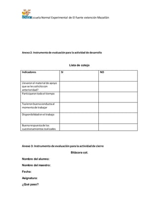 Escuela Normal Experimental de El fuerte extensión Mazatlán 
Anexo 2: Instrumento de evaluación para la actividad de desarrollo 
Lista de cotejo 
Indicadores SI NO 
Llevaron el material de apoyo 
que se les solicito con 
anterioridad? 
Participaron todo el tiempo 
Tuvieron buena conducta al 
momento de trabajar 
Disponibilidad en el trabajo 
Buena respuesta de los 
cuestionamientos realizados 
Anexo 3: Instrumento de evaluación para la actividad de cierre 
Bitácora col. 
Nombre del alumno: 
Nombre del maestro: 
Fecha: 
Asignatura: 
¿Qué paso? 
 