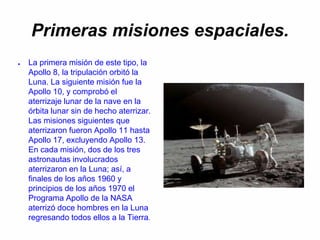 Primeras misiones espaciales.
● La primera misión de este tipo, la
Apollo 8, la tripulación orbitó la
Luna. La siguiente misión fue la
Apollo 10, y comprobó el
aterrizaje lunar de la nave en la
órbita lunar sin de hecho aterrizar.
Las misiones siguientes que
aterrizaron fueron Apollo 11 hasta
Apollo 17, excluyendo Apollo 13.
En cada misión, dos de los tres
astronautas involucrados
aterrizaron en la Luna; así, a
finales de los años 1960 y
principios de los años 1970 el
Programa Apollo de la NASA
aterrizó doce hombres en la Luna
regresando todos ellos a la Tierra.
 