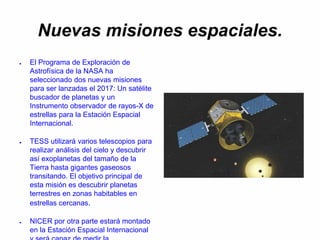 Nuevas misiones espaciales.
● El Programa de Exploración de
Astrofísica de la NASA ha
seleccionado dos nuevas misiones
para ser lanzadas el 2017: Un satélite
buscador de planetas y un
Instrumento observador de rayos-X de
estrellas para la Estación Espacial
Internacional.
● TESS utilizará varios telescopios para
realizar análisis del cielo y descubrir
así exoplanetas del tamaño de la
Tierra hasta gigantes gaseosos
transitando. El objetivo principal de
esta misión es descubrir planetas
terrestres en zonas habitables en
estrellas cercanas.
● NICER por otra parte estará montado
en la Estación Espacial Internacional
 