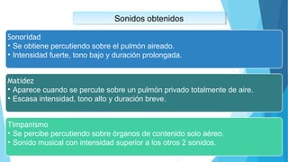 Sonidos obtenidosSonidos obtenidos
Sonoridad
• Se obtiene percutiendo sobre el pulmón aireado.
• Intensidad fuerte, tono bajo y duración prolongada.
Matidez
• Aparece cuando se percute sobre un pulmón privado totalmente de aire.
• Escasa intensidad, tono alto y duración breve.
Timpanismo
• Se percibe percutiendo sobre órganos de contenido solo aéreo.
• Sonido musical con intensidad superior a los otros 2 sonidos.
 