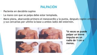 PALPACIÓN
• Paciente en decúbito supino
• La mano con que se palpa debe estar templada.
• Mano plana, abarcando primero el mesocardio y la punta, después región xifoidea
y sus cercanías por ultimo la base a ambos lados del esternón.
*A veces se puede
palpar un breve
impulso en un
radio de 1 cm o
menos.
 