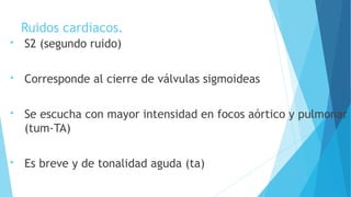 Ruidos cardiacos.
• S2 (segundo ruido)
• Corresponde al cierre de válvulas sigmoideas
• Se escucha con mayor intensidad en focos aórtico y pulmonar
(tum-TA)
• Es breve y de tonalidad aguda (ta)
 