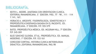 BIBLIOGRAFÍA.
• KEITH L. MOORE. ANATOMIA CON ORIENTACION CLINICA.
EDITORIAL PANAMERICANA. 5° EDICION. PÁG. 77 – 90 , 111 – 114
Y 141, 167.
• HORACIO A. ARGENTE. FISIOPATOLOGÍA, SEMIOTECNICA Y
PROPEDÉUTICA ENSEÑANZA BASADA EN EL PACIENTE. ED.
PANAMERICANA. 3º EDICIÓN. P.P. 555-579
• BATES. PROPEDÉUTICA MÉDICA. ED. MCGRAW-HILL. 7º EDICIÓN.
P.P. 245-269
• BLEE SÁNCHEZ GLENDA. ET AL. PROPEDÉUTICA. ED. MANUAL
MODERNO. 1º EDICIÓN. P.P. 153-161
• CERECEDO CORTINA, HISTORIA CLINICA METODOLOGIA
DIDACTICA ,EDITORIAL PANAMERICANA, PAG.98
 