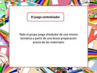 El juego centralizador
Todo el grupo juega alrededor de una misma
temática a partir de una breve preparación
previa de los materiales
 