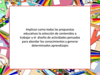 Implican como todas las propuestas
educativas la selección de contenidos a
trabajar y el diseño de actividades pensadas
para abordar los conocimientos y generar
determinados aprendizajes
 