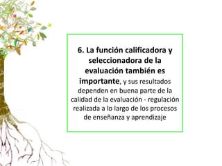 6. La función calificadora y
seleccionadora de la
evaluación también es
importante, y sus resultados
dependen en buena parte de la
calidad de la evaluación - regulación
realizada a lo largo de los procesos
de enseñanza y aprendizaje
 