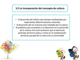 3.2 La incorporación del concepto de cultura
• El desarrollo del niño/a esta siempre mediatizado por
importantes determinaciones culturales
• El desarrollo del ser humano esta mediado por la cultura
• El problema que se plantea a la educación no es prescindir
de la cultura sino como provocar que el alumno/a
participe de forma activa y critica en la reelaboración
personal y grupal de la cultura de su comunidad
 