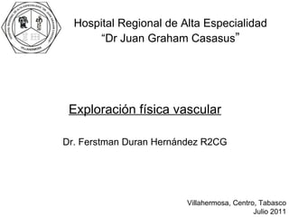 Exploración física vascular Dr. Ferstman Duran Hernández R2CG Hospital Regional de Alta Especialidad “ Dr Juan Graham Casasus ” Villahermosa, Centro, Tabasco Julio 2011 