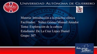 Materia: Introducción a la práctica clínica
Facilitador: Núñez Gómez Manuel Amador
Tema: Exploración de la cabeza
Estudiante: De La Cruz López Daniel
Grupo: 307
 