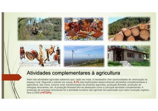 Atividades complementares à agricultura
Além das atividades agrícolas sabemos que, cada vez mais, é necessário criar oportunidades de valorização do
espaço rural. Segundo o estudo em causa, 6,1% das explorações desenvolveram atividades complementares à
agricultura, tais como, turismo rural, transformação de produtos agrícolas, produção florestal, produção de
energias renováveis, etc. A produção florestal tem-se destacado como a principal atividade complementar. A
produção de energias renováveis foi a atividade lucrativa não agrícola da exploração que maior evolução registou
face a 2009 (+473,9%).
 