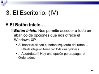 3. El Escritorio. (IV) El Botón Inicio… Botón Inicio.  Nos permite acceder a todo un abanico de opciones que nos ofrece el Windows XP. Al hacer click con el botón izquierdo del ratón… Se desplega un Menú con todas las opciones. ¡¡ Acuérdate !! Hay una opción para apagar el Ordenador. 