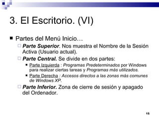 3. El Escritorio. (VI) Partes del Menú Inicio… Parte Superior . Nos muestra el Nombre de la Sesión Activa (Usuario actual). Parte Central.  Se divide en dos partes: Parte Izquierda  :  Programas Predeterminados  por Windows para realizar ciertas tareas y  Programas más utilizados. Parte Derecha  : Accesos directos a las zonas más comunes de Windows XP. Parte Inferior.  Zona de cierre de sesión y apagado del Ordenador. 