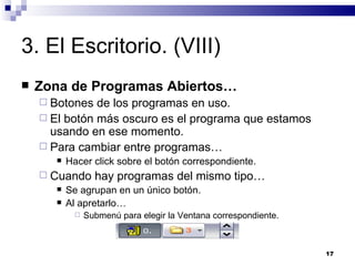 3. El Escritorio. (VIII) Zona de Programas Abiertos… Botones de los programas en uso. El botón más oscuro es el programa que estamos usando en ese momento. Para cambiar entre programas… Hacer click sobre el botón correspondiente. Cuando hay programas del mismo tipo… Se agrupan en un único botón. Al apretarlo… Submenú para elegir la Ventana correspondiente. 