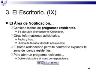 3. El Escritorio. (IX) El Área de Notificación… Contiene iconos de  programas residentes. Se ejecutan al encender el Ordenador. Otras informaciones adicionales. Fecha y hora. Idioma de teclado utilizado actualmente. El botón redondeado permite contraer o expandir la zona de iconos residentes. Para abrir un programa residente… Doble click sobre el icono correspondiente. 