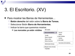 3. El Escritorio. (XV) Para mostrar las Barras de Herramientas… Botón derecho  del ratón sobre la  Barra de Tareas. Seleccionar Botón  Barra de Herramientas . Indicar la barra que queremos mostrar. Las marcadas ya están visibles . 