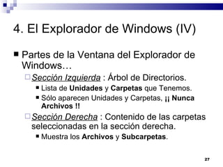 4. El Explorador de Windows (IV) Partes de la Ventana del Explorador de Windows… Sección Izquierda  : Árbol de Directorios. Lista de  Unidades  y  Carpetas  que Tenemos. Sólo aparecen Unidades y Carpetas,  ¡¡ Nunca Archivos !! Sección Derecha  : Contenido de las carpetas seleccionadas en la sección derecha. Muestra los  Archivos  y  Subcarpetas . 