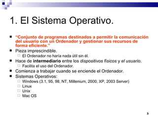 1. El Sistema Operativo. “ Conjunto de programas destinados a permitir la comunicación del usuario con un Ordenador y gestionar sus recursos de forma eficiente.” Pieza imprescindible. El Ordenador no haría nada útil sin él. Hace de  intermediario  entre los  dispositivos físicos  y  el usuario . Facilita el uso del Ordenador. Comienza a trabajar cuando se enciende el Ordenador. Sistemas Operativos: Windows (3.1, 95, 98, NT, Millenium, 2000, XP, 2003 Server) Linux Unix Mac OS 
