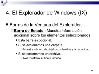4. El Explorador de Windows (IX) Barras de la Ventana del Explorador… Barra de Estado  : Muestra información adicional sobre los elementos seleccionados. Esta barra es opcional. Si seleccionamos una carpeta… Muestra número de objetos contenidos y la capacidad. Si seleccionamos un archivo… Nos mostrará su tipo y tamaño. 