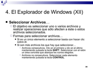 4. El Explorador de Windows (XII) Seleccionar Archivos … El objetivo es seleccionar uno o varios archivos y realizar operaciones que sólo afecten a éste o estos archivos seleccionados. Formas para seleccionar archivos… Si es un único elemento a seleccionar basta con hacer clic sobre él. Si son más archivos los que hay que seleccionar… Archivos consecutivos. Clic en el primero y clic en el último manteniendo pulsada la tecla  SHIFT . Seleccionar con el ratón un área concreta que abarque los iconos elegidos. Archivos no consecutivos. Seleccionar cada elemento manteniendo pulsada la tecla  CONTROL . 