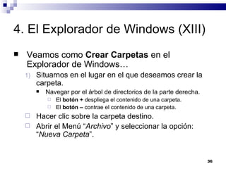 4. El Explorador de Windows (XIII) Veamos como  Crear Carpetas  en el Explorador de Windows… Situarnos en el lugar en el que deseamos crear la carpeta. Navegar por el árbol de directorios de la parte derecha. El  botón +  despliega el contenido de una carpeta. El  botón –  contrae el contenido de una carpeta. Hacer clic sobre la carpeta destino. Abrir el Menú “ Archivo ” y seleccionar la opción: “ Nueva Carpeta ”. 
