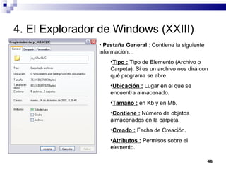4. El Explorador de Windows (XXIII) Pestaña General  : Contiene la siguiente información… Tipo :  Tipo de Elemento (Archivo o Carpeta). Si es un archivo nos dirá con qué programa se abre. Ubicación :  Lugar en el que se encuentra almacenado. Tamaño :  en Kb y en Mb. Contiene :  Número de objetos almacenados en la carpeta. Creado :  Fecha de Creación. Atributos :  Permisos sobre el elemento. 