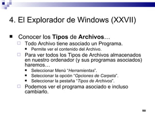 4. El Explorador de Windows (XXVII) Conocer los  Tipos  de  Archivos … Todo Archivo tiene asociado un Programa. Permite ver el contenido del Archivo. Para ver todos los Tipos de Archivos almacenados en nuestro ordenador (y sus programas asociados) haremos… Seleccionar Menú “ Herramientas ”. Seleccionar la opción “ Opciones de Carpeta ”. Seleccionar la pestaña “ Tipos de Archivos ”. Podemos ver el programa asociado e incluso cambiarlo. 