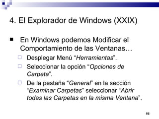 4. El Explorador de Windows (XXIX) En Windows podemos Modificar el Comportamiento de las Ventanas… Desplegar Menú “ Herramientas ”. Seleccionar la opción “ Opciones de Carpeta ”. De la pestaña “ General ” en la sección “ Examinar Carpetas ” seleccionar “ Abrir todas las Carpetas en la misma Ventana ”. 