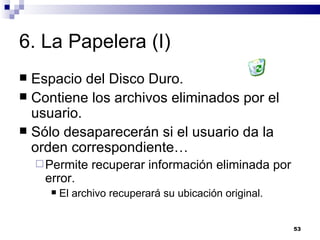 6. La Papelera (I) Espacio del Disco Duro. Contiene los archivos eliminados por el usuario. Sólo desaparecerán si el usuario da la orden correspondiente… Permite recuperar información eliminada por error. El archivo recuperará su ubicación original. 