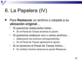 6. La Papelera (IV) Para  Restaurar  un archivo o carpeta a su  ubicación original … Si queremos restaurarlos todos… En el Panel de Tareas tenemos la opción. Si queremos restaurar uno o varios archivos… Seleccionar los archivos correspondientes. En el Panel de Tareas aparecerá la opción. Si no tenemos el Panel de Tareas Activo… En el Menú Archivo tenemos la opción Restaurar. 