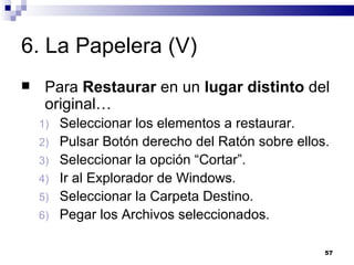 6. La Papelera (V) Para  Restaurar  en un  lugar distinto  del original… Seleccionar los elementos a restaurar. Pulsar Botón derecho del Ratón sobre ellos. Seleccionar la opción “Cortar”. Ir al Explorador de Windows. Seleccionar la Carpeta Destino. Pegar los Archivos seleccionados. 