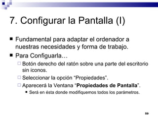 7. Configurar la Pantalla (I) Fundamental para adaptar el ordenador a nuestras necesidades y forma de trabajo. Para Configuarla… Botón derecho del ratón sobre una parte del escritorio sin iconos. Seleccionar la opción “Propiedades”. Aparecerá la Ventana “ Propiedades de Pantalla ”. Será en ésta donde modifiquemos todos los parámetros. 
