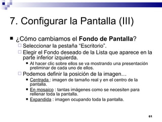 7. Configurar la Pantalla (III) ¿Cómo cambiamos el  Fondo de Pantalla ? Seleccionar la pestaña “Escritorio”. Elegir el Fondo deseado de la Lista que aparece en la parte inferior izquierda. Al hacer clic sobre ellos se va mostrando una presentación preliminar de cada uno de ellos. Podemos definir la posición de la imagen… Centrada  : imagen de tamaño real y en el centro de la pantalla. En mosaico  : tantas imágenes como se necesiten para rellenar toda la pantalla. Expandida  : imagen ocupando toda la pantalla. 