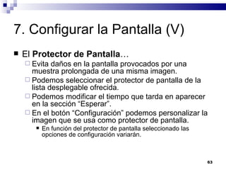 7. Configurar la Pantalla (V) El  Protector de Pantalla … Evita daños en la pantalla provocados por una muestra prolongada de una misma imagen. Podemos seleccionar el protector de pantalla de la lista desplegable ofrecida. Podemos modificar el tiempo que tarda en aparecer en la sección “Esperar”. En el botón “Configuración” podemos personalizar la imagen que se usa como protector de pantalla. En función del protector de pantalla seleccionado las opciones de configuración variarán. 