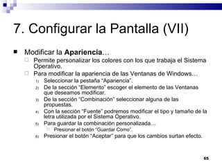 7. Configurar la Pantalla (VII) Modificar la  Apariencia … Permite personalizar los colores con los que trabaja el Sistema Operativo. Para modificar la apariencia de las Ventanas de Windows… Seleccionar la pestaña “Apariencia”. De la sección “Elemento” escoger el elemento de las Ventanas que deseamos modificar. De la sección “Combinación” seleccionar alguna de las propuestas. Con la sección “Fuente” podremos modificar el tipo y tamaño de la letra utilizada por el Sistema Operativo. Para guardar la combinación personalizada… Presionar el botón “Guardar Como”. Presionar el botón “Aceptar” para que los cambios surtan efecto. 